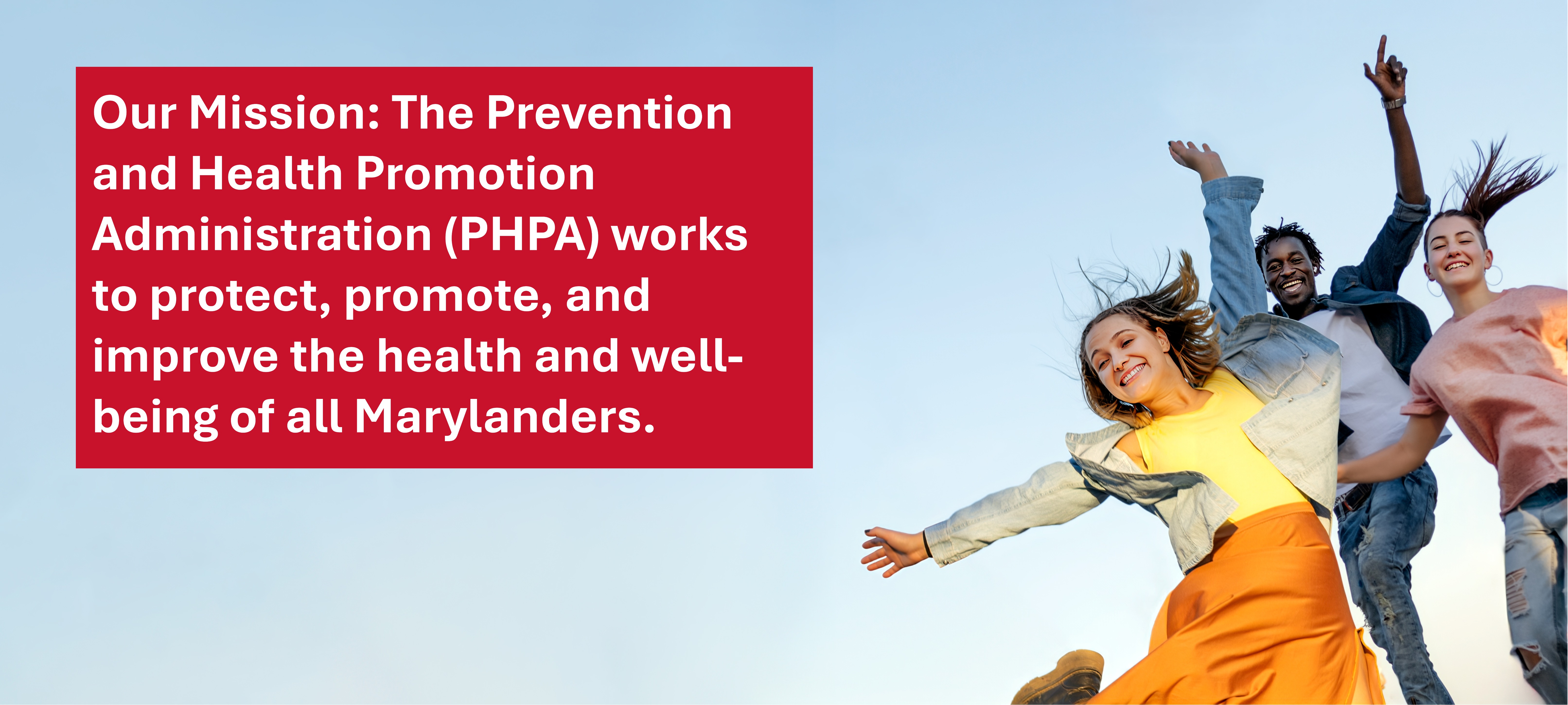 Our Mission: The PHPA works to protect, promote, and improve the health and well-being of all Marylanders.